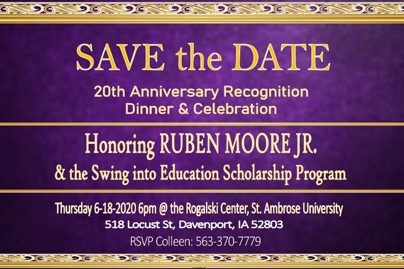 Save the date for the 20th Anniversary Recognition Dinner and Celebration honoring Ruben Moore, Jr. and the Swing into Education Scholarship Program! Thursday, June 18th, 2020 at 6pm at the Rogalski Center, St. Ambrose University. 518 Locust Street, Davenport, Iowa 52803. RSVP Colleen at 563-370-7779.